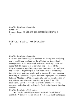 Conflict Resolution Scenario
HRM 595
Running head: CONFLICT RESOLUTION SCENARIO
1
CONFLICT RESOLUTION SCENARIO
2
Conflict Resolution Scenario
Conflicts of various degrees occur in the workplace every day
and typically are resolved by the affected parties without
managerial or HR notification; however, most organizations
agree that HR needs to step in when one or more of the
following occurs: employees threaten to quit over an incident;
the conflict is beginning to affect morale which eventually
impacts organizational goals; and or the conflict gets personal
resulting in the loss of respect between employees. The scenario
between Mendez and Wilson certainly warrant the attention of
HR and the application of an effective, prompt, and fair
resolution. Conflict resolutions will be addressed, for this
scenario, and other will be brought forth to implement in other
scenarios.
Conflict Resolution Techniques
Success in a business often depends on resolution of
conflict. A comprehension of conflict management techniques
 