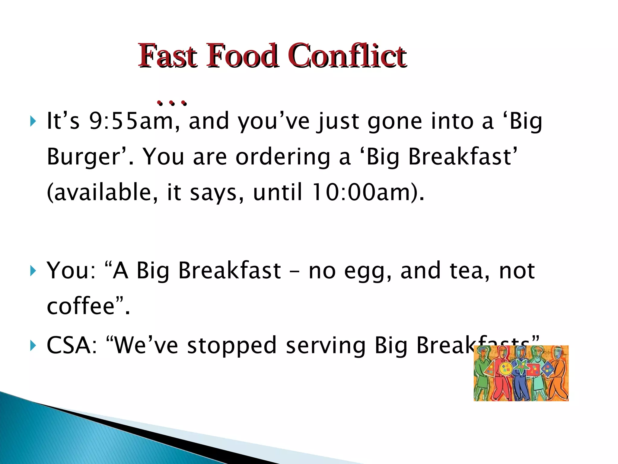 It’s 9:55am, and you’ve just gone into a ‘Big Burger’. You are ordering a ‘Big Breakfast’ (available, it says, until 10:00am). You: “A Big Breakfast – no egg, and tea, not coffee”. CSA: “We’ve stopped serving Big Breakfasts”. Fast Food Conflict … 