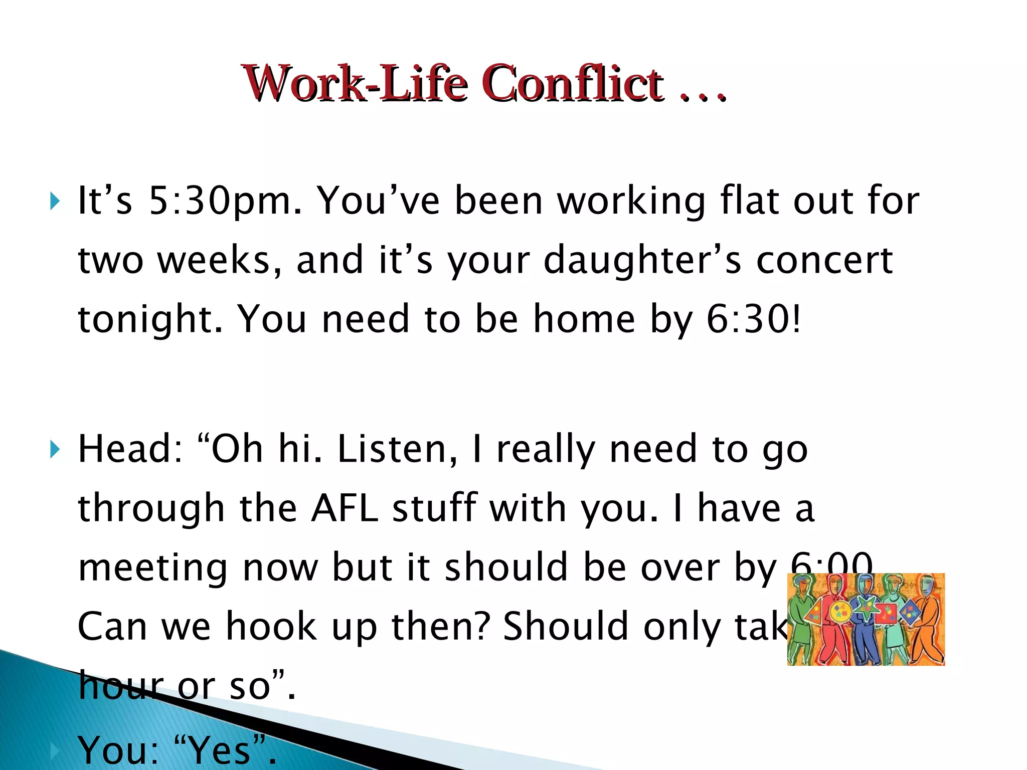 It’s 5:30pm. You’ve been working flat out for two weeks, and it’s your daughter’s concert tonight. You need to be home by 6:30! Head: “Oh hi. Listen, I really need to go through the AFL stuff with you. I have a meeting now but it should be over by 6:00. Can we hook up then? Should only take an hour or so”. You: “Yes”. Work-Life Conflict … 