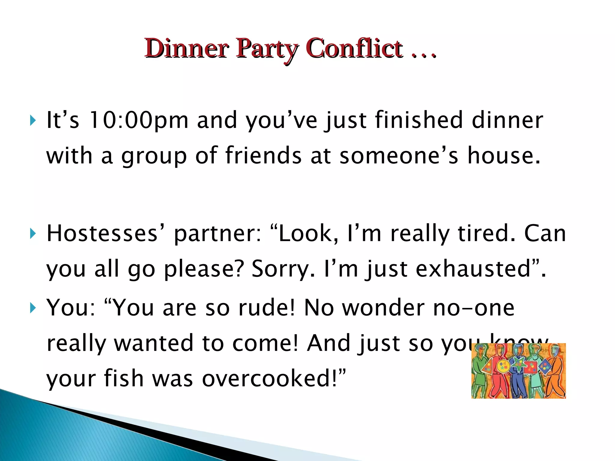 It’s 10:00pm and you’ve just finished dinner with a group of friends at someone’s house. Hostesses’ partner: “Look, I’m really tired. Can you all go please? Sorry. I’m just exhausted”. You: “You are so rude! No wonder no-one really wanted to come! And just so you know, your fish was overcooked!” Dinner Party Conflict … 