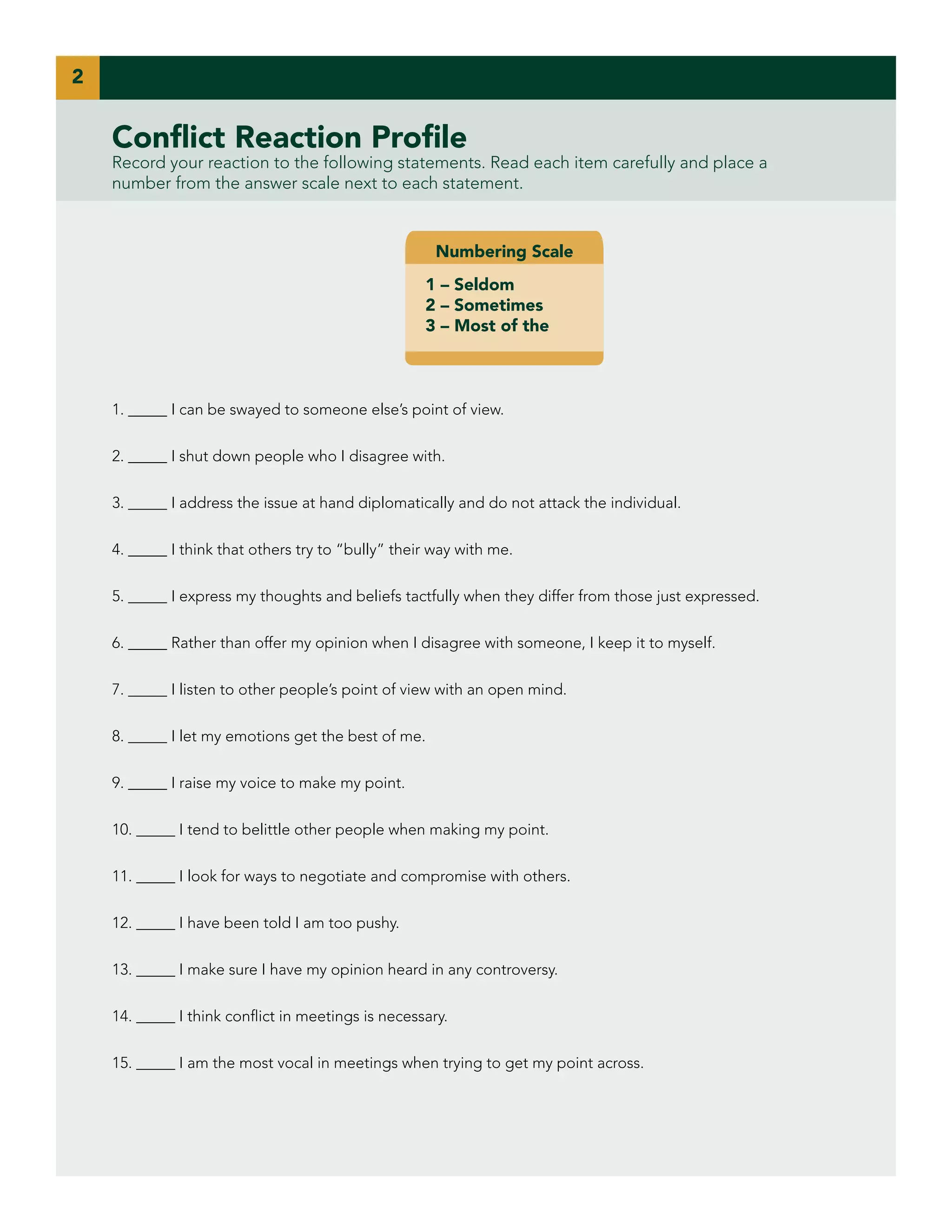 2

Conflict Reaction Profile

Record your reaction to the following statements. Read each item carefully and place a
number from the answer scale next to each statement.

Numbering Scale
1 – Seldom
2 – Sometimes
3 – Most of the

1. _____ I can be swayed to someone else’s point of view.
2. _____ I shut down people who I disagree with.
3. _____ I address the issue at hand diplomatically and do not attack the individual.
4. _____ I think that others try to “bully” their way with me.
5. _____ I express my thoughts and beliefs tactfully when they differ from those just expressed.
6. _____ Rather than offer my opinion when I disagree with someone, I keep it to myself.
7. _____ I listen to other people’s point of view with an open mind.
8. _____ I let my emotions get the best of me.
9. _____ I raise my voice to make my point.
10. _____ I tend to belittle other people when making my point.
11. _____ I look for ways to negotiate and compromise with others.
12. _____ I have been told I am too pushy.
13. _____ I make sure I have my opinion heard in any controversy.
14. _____ I think conflict in meetings is necessary.
15. _____ I am the most vocal in meetings when trying to get my point across.

 