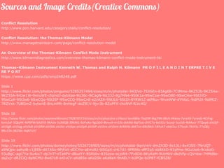 Conflict Resolution
http://www.pon.harvard.edu/category/daily/conflict-resolution/
Conflict Resolution: the Thomas-Kilmann Model
http://www.managetrainlearn.com/page/conflict-resolution-model
An Overview of the Thomas-Kilmann Conflict Mode Instrument
http://www.kilmanndiagnostics.com/overview-thomas-kilmann-conflict-mode-instrument-tki
Thomas–Kilmann Instrument Kenneth W. Thomas and Ralph H. Kilmann PR O F I L E A N D I N T ERPRE T I V E
RE P O RT
https://www.cpp.com/pdfs/smp248248.pdf
Slide 1
http://www.flickr.com/photos/pinguino/5285257494/sizes/m/in/photolist-943jVd-7SX6En-83Ag6B-7CtMme-9KZ52b-9KZ54w-
9KZ55A-9rGw1W-9xnuWE-cfqmdJ-dybXaa-9iz36c-9iCagN-9iz332-8g7HN4-9StK1a-9SwCsw-9SwD8E-9SwCHw-9StJVD-
9SwCzA-9StJw6-9SwCQo-9StJSF-9SwCCQ-9SwCnE-e2zAZA-9StJL6-9StJJi-8YRW1Z-atP8uv-9hveWW-dYh6zL-9idPUX-9idMJZ-
7RZVxk-7UBGmZ-bytwnE-8nLmMh-8nHegF-doZ91V-9jvrJb-8ZuPFX-choNVf-fLVc4G/
Slide 16
http://www.flickr.com/photos/waynewilkinson/7828705724/sizes/m/in/photolist-cVNasU-bmA8kb-7kq59F-8tg7XN-tBU5-Hhkoy-7yreA9-7yreyG-4CtFxg-
6vm2xF-5Qbj4K-4tP6FW-bXdYi5-9KAJix-5sJMQ8-39kAk1-6oFwkv-9gLSbD-8krxv9-mr19z-dekik6-8qFSso-chYC7y-6eEt1c-5ccejr-5ccfz6-4kMocr-7TQep6-aVzSjF-
aVzSgR-aVzSqg-aVzSs8-aVzSfM-aVzSt6-aVzStr-aVzSpx-aVzSp4-aVzSiP-aVzSre-aVzSmt-8rRXHb-dbK7zn-69U943-7AYuh7-e6eCku-375zuh-7KzVJL-77sQEj-
9Ru15h-36ZS6c-4qN7uY/
Slide 19
http://www.flickr.com/photos/donkeyhotey/5526726905/sizes/m/in/photolist-9qnVmV-dmZA3D-8x13Li-8x43SS-7NrUQT-
a9NQpx-aahyiB-c1jEEb-dATASs-9PjFaX-dDCYio-aEmzBJ-9iSGpX-cHLTd1-9PRRtk-dfPZq5-dz8XkD-93yPnw-9GuUw6-9cxbzG-
93uBgC-agt7Ya-9u4ocT-dp7nTf-dTa4PV-dBudYY-8SRbbv-83Szsw-ecjoR4-7Px8D6-8KyKeM-9UzHbV-dkdVfp-cQVnbw-7HMd8e-
dq2xjr-dRZCiQ-8pNCMU-8w67c8-e4JvCV-aKd85e-aKd2Sk-aKd8a4-9hAELY-biJPQe-biJP8T-fCB5Z8/
 