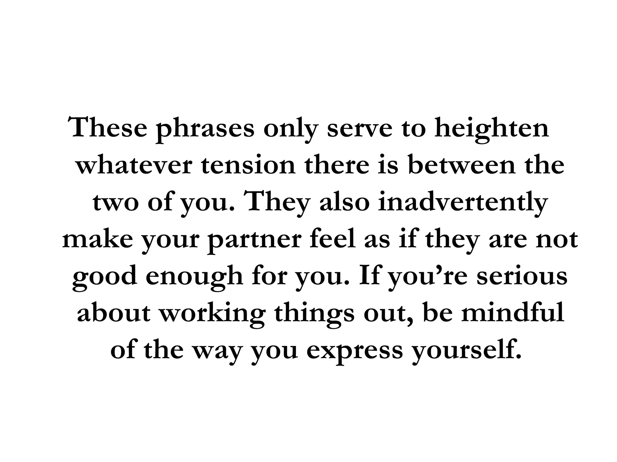These phrases only serve to heighten whatever tension there is between the two of you. They also inadvertently make your partner feel as if they are not good enough for you. If you’re serious about working things out, be mindful of the way you express yourself.  
