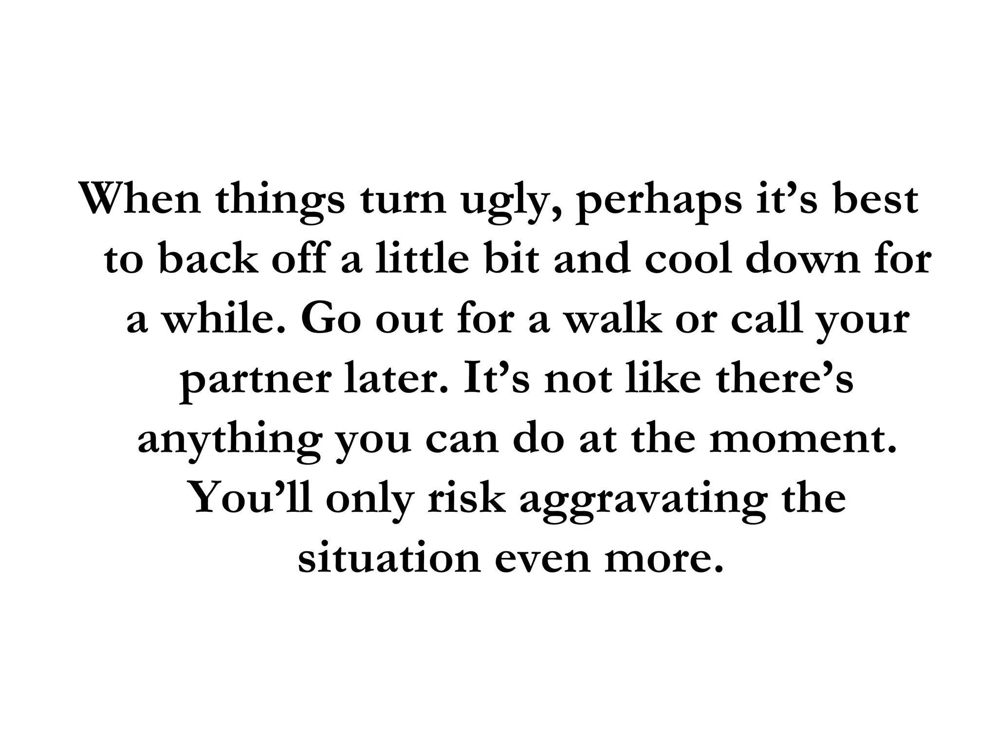 When things turn ugly, perhaps it’s best to back off a little bit and cool down for a while. Go out for a walk or call your partner later. It’s not like there’s anything you can do at the moment. You’ll only risk aggravating the situation even more.  