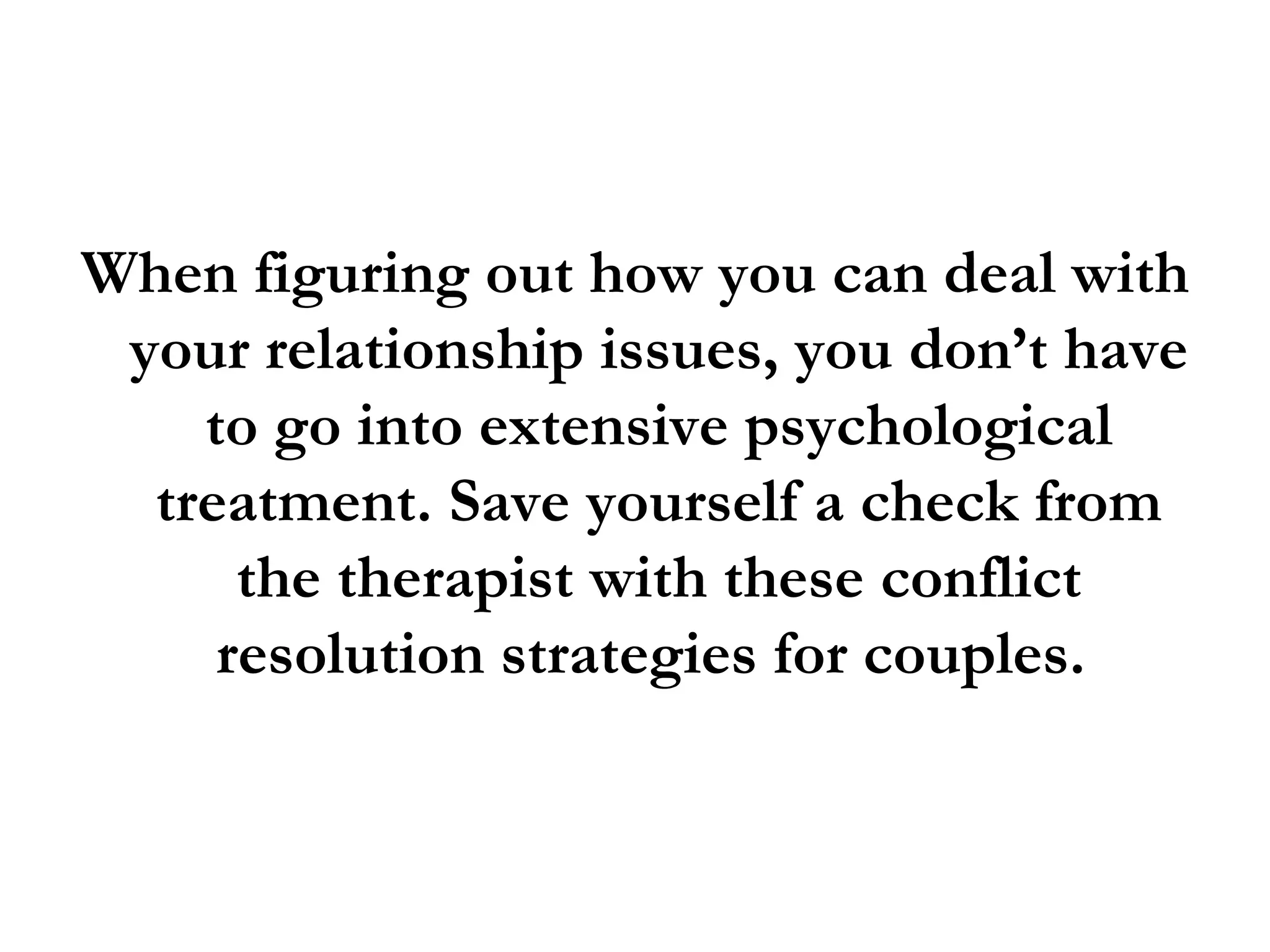 When figuring out how you can deal with your relationship issues, you don’t have to go into extensive psychological treatment. Save yourself a check from the therapist with these conflict resolution strategies for couples.  