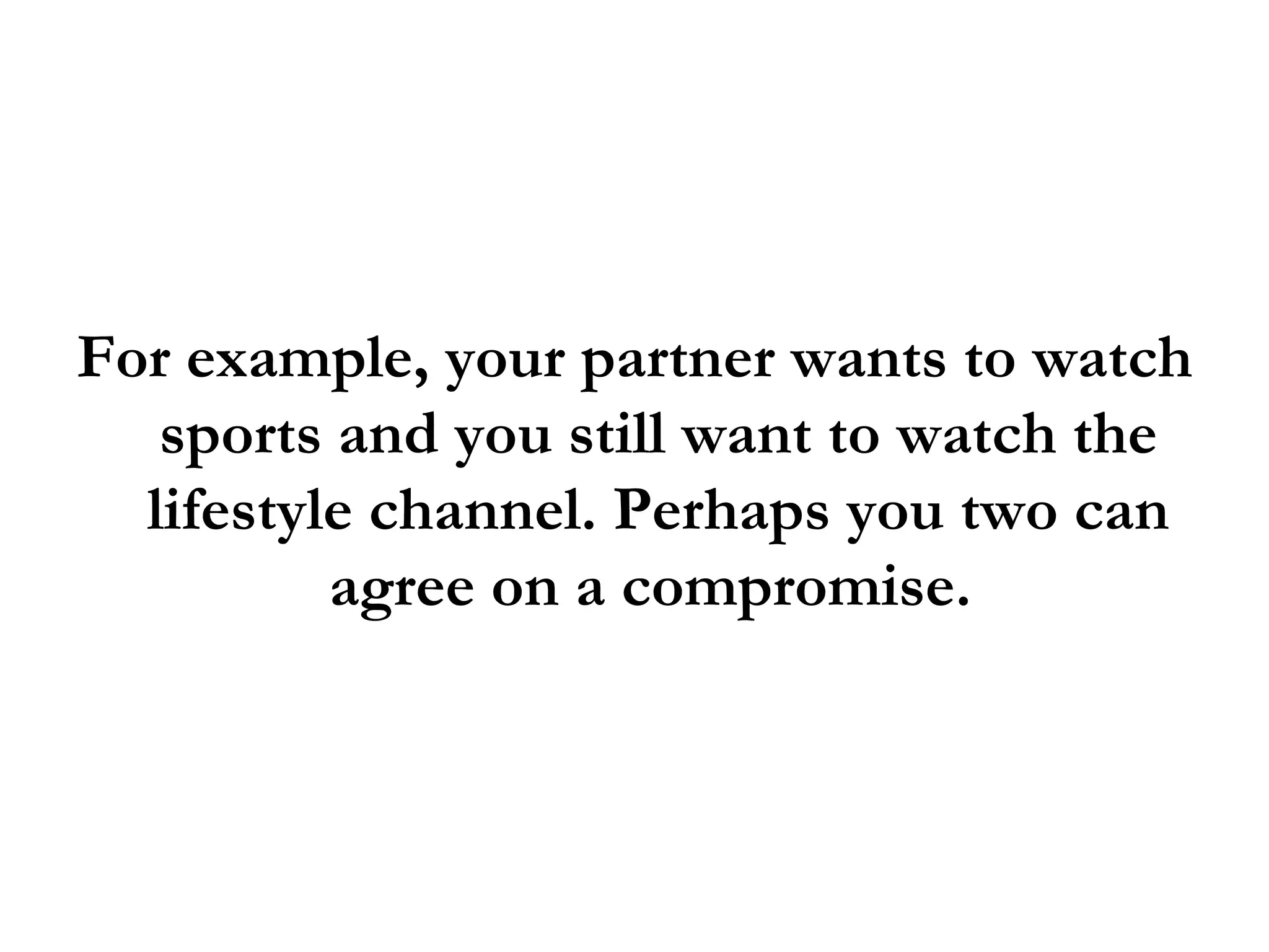 For example, your partner wants to watch sports and you still want to watch the lifestyle channel. Perhaps you two can agree on a compromise.  