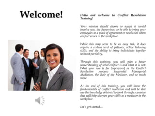 Welcome! Hello and welcome to Conflict Resolution
Training!
Your mission should choose to accept it would
involve you, the Supervisor, to be able to bring your
employees to a place of agreement or resolution when
conflict arises in the workplace.
While this may seem to be an easy task, it does
require a certain level of patience, active listening
skills, and the ability to bring individuals together
without partiality.
Through this training, you will gain a better
understanding of what conflict is and what it is not;
What your role is [as Supervisor] in the Conflict
Resolution process; Successful Managerial
Mediation, the Role of the Mediator, and so much
more.
At the end of this training, you will know the
fundamentals of conflict resolution and will be able
use the knowledge obtained to work through scenarios
that will help sharpen your skills as a mediator in the
workplace.
Let’s get started…
 
