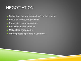NEGOTIATION
 Be hard on the problem and soft on the person.
 Focus on needs, not positions.
 Emphasize common ground.
 Be inventive about options.
 Make clear agreements.
 Where possible prepare in advance.
 
