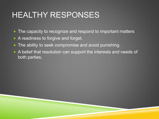 HEALTHY RESPONSES
 The capacity to recognize and respond to important matters
 A readiness to forgive and forget.
 The ability to seek compromise and avoid punishing.
 A belief that resolution can support the interests and needs of
both parties.
 
