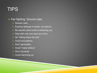 TIPS
 Fair fighting: Ground rules
 Remain calm.
 Express feelings in words, not actions.
 Be specific about what is bothering you.
 Deal with only one issue at a time.
 No “hitting below the belt.”
 Avoid accusations.
 Don’t generalize.
 Avoid “make believe.”
 Don’t stockpile.
 Avoid clamming up.
 