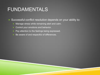FUNDAMENTALS
 Successful conflict resolution depends on your ability to:
 Manage stress while remaining alert and calm.
 Control your emotions and behavior.
 Pay attention to the feelings being expressed.
 Be aware of and respectful of differences.
 