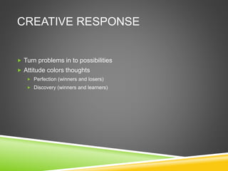CREATIVE RESPONSE
 Turn problems in to possibilities
 Attitude colors thoughts
 Perfection (winners and losers)
 Discovery (winners and learners)
 
