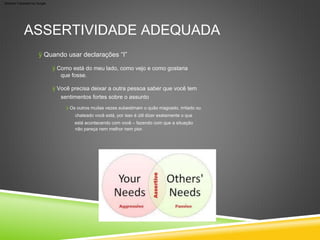 ASSERTIVIDADE ADEQUADA
ÿ Os outros muitas vezes subestimam o quão magoado, irritado ou
chateado você está, por isso é útil dizer exatamente o que
está acontecendo com você – fazendo com que a situação
não pareça nem melhor nem pior.
ÿ Você precisa deixar a outra pessoa saber que você tem
sentimentos fortes sobre o assunto
ÿ Como está do meu lado, como vejo e como gostaria
que fosse.
ÿ Quando usar declarações “I”
Machine Translated by Google
 
