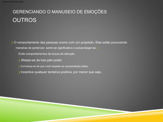 ÿ O comportamento das pessoas ocorre com um propósito. Eles estão procurando
ÿ Convença-os de que você respeita as necessidades deles.
ÿ Afastar-se da luta pelo poder.
ÿ Incentive qualquer tentativa positiva, por menor que seja.
GERENCIANDO O MANUSEIO DE EMOÇÕES
OUTROS
maneiras de pertencer, sentir-se significativo e autoproteger-se. ÿ
Evite comportamentos de busca de atenção.
Machine Translated by Google
 