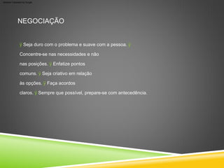 NEGOCIAÇÃO
ÿ Seja duro com o problema e suave com a pessoa. ÿ
Concentre-se nas necessidades e não
nas posições. ÿ Enfatize pontos
comuns. ÿ Seja criativo em relação
às opções. ÿ Faça acordos
claros. ÿ Sempre que possível, prepare-se com antecedência.
Machine Translated by Google
 