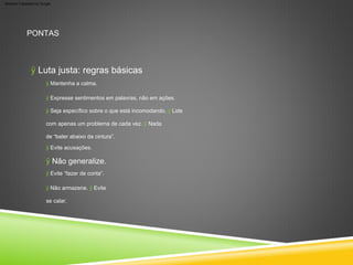 ÿ Luta justa: regras básicas
PONTAS
ÿ Seja específico sobre o que está incomodando. ÿ Lide
com apenas um problema de cada vez. ÿ Nada
de “bater abaixo da cintura”.
ÿ Mantenha a calma.
ÿ Evite acusações.
ÿ Expresse sentimentos em palavras, não em ações.
ÿ Não armazene. ÿ Evite
se calar.
ÿ Evite “fazer de conta”.
ÿ Não generalize.
Machine Translated by Google
 