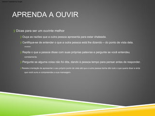 ÿ Dicas para ser um ouvinte melhor
corretamente.
ÿ Resista à tentação de apresentar o seu próprio ponto de vista até que a outra pessoa tenha dito tudo o que queria dizer e sinta
que você ouviu e compreendeu a sua mensagem.
visualizar.
APRENDA A OUVIR
ÿ Ouça as razões que a outra pessoa apresenta para estar chateada.
ÿ Repita o que a pessoa disse com suas próprias palavras e pergunte se você entendeu
ÿ Certifique-se de entender o que a outra pessoa está lhe dizendo – do ponto de vista dela.
ÿ Pergunte se alguma coisa não foi dita, dando à pessoa tempo para pensar antes de responder.
Machine Translated by Google
 