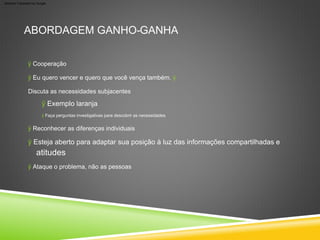 atitudes
ABORDAGEM GANHO-GANHA
ÿ Esteja aberto para adaptar sua posição à luz das informações compartilhadas e
ÿ Faça perguntas investigativas para descobrir as necessidades
ÿ Exemplo laranja
ÿ Cooperação
ÿ Eu quero vencer e quero que você vença também. ÿ
Discuta as necessidades subjacentes
ÿ Reconhecer as diferenças individuais
ÿ Ataque o problema, não as pessoas
Machine Translated by Google
 