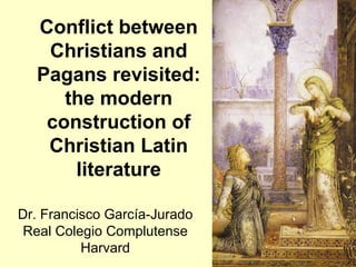 Conflict between
   Christians and
  Pagans revisited:
     the modern
   construction of
   Christian Latin
      literature

Dr. Francisco García-Jurado
 Real Colegio Complutense
          Harvard
 