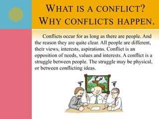 WHAT IS A CONFLICT?
WHY CONFLICTS HAPPEN.
Conflicts occur for as long as there are people. And
the reason they are quite clear. All people are different,
their views, interests, aspirations. Conflict is an
opposition of needs, values and interests. A conflict is a
struggle between people. The struggle may be physical,
or between conflicting ideas.
 