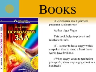 BOOKS
«Психология зла. Практика
решения конфликтов»
Author : Igor Vagin
This book helps to prevent and
resolve conflicts.
«IT is easer to leave angry words
unspoken than to mend a heart those
words have broken.»
«When angry, count to ten before
you speak; when very angry, count to a
hundred.»
 