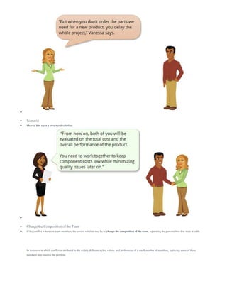 
 Scenario
 Sharon hits upon a structural solution:

 Change the Composition of the Team
 If the conflict is between team members, the easiest solution may be to change the composition of the team, separating the personalities that were at odds.
In instances in which conflict is attributed to the widely different styles, values, and preferences of a small number of members, replacing some of these
members may resolve the problem.
 