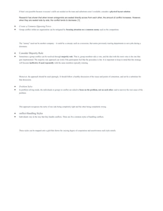 If that’s not possible because everyone’s skills are needed on the team and substitutes aren’t available, consider a physical layout solution.
Research has shown that when known antagonists are seated directly across from each other, the amount of conflict increases. However,
when they are seated side by side, the conflict tends to decrease. [1]
 Create a Common Opposing Force
 Group conflict within an organization can be mitigated by focusing attention on a common enemy such as the competition.
The “enemy” need not be another company – it could be a concept, such as a recession, that unites previously warring departments to save jobs during a
downturn.
 Consider Majority Rule
 Sometimes a group conflict can be resolved through majority rule. That is, group members take a vote, and the idea with the most votes is the one that
gets implemented. The majority rule approach can work if the participants feel that the procedure is fair. It is important to keep in mind that this strategy
will become ineffective if used repeatedly with the same members typically winning.
Moreover, the approach should be used sparingly. It should follow a healthy discussion of the issues and points of contention, and not be a substitute for
that discussion.
 Problem Solve
 In problem solving mode, the individuals or groups in conflict are asked to focus on the problem, not on each other, and to uncover the root cause of the
problem.
This approach recognizes the rarity of one side being completely right and the other being completely wrong.
 onflict-Handling Styles
 Individuals vary in the way that they handle conflicts. There are five common styles of handling conflicts.
These styles can be mapped onto a grid that shows the varying degree of cooperation and assertiveness each style entails.
 