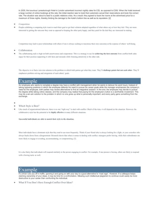 In 2005, the luxurious Lanesborough Hotel in London advertised incorrect nightly rates for £35, as opposed to £350. When the hotel received
a large number of online bookings at this rate, the initial reaction was to insist that customers cancel their reservations and book the correct
rate. The situation was about to lead to a public relations crisis. As a result, they agreed to book the rooms at the advertised price for a
maximum of three nights, thereby limiting the damage to the hotel’s bottom line as well as its reputation. [2]
 Competition
 People exhibiting a competing style want to reach their goal or get their solution adopted regardless of what others say or how they feel. They are more
interested in getting the outcome they want as opposed to keeping the other party happy, and they push for the deal they are interested in making.
Competition may lead to poor relationships with others if one is always seeking to maximize their own outcomes at the expense of others’ well-being.
 Collaboration
 The collaborating style is high on both assertiveness and cooperation. This is a strategy to use for achieving the best outcome from conflict-both sides
argue for their position supporting it with facts and rationale while listening attentively to the other side.
The objective is to find a win-win solution to the problem in which both parties get what they want. They’ll challenge points but not each other. They’ll
emphasize problem solving and integration of each others’ goals.
Example
An employee who wants to complete a degree may have a conflict with management when he wants to deduce his work hours. Instead of
taking opposing positions in which the employee defends his need to pursue his career goals while the manager emphasizes the company’s
need for the employee, both parties may review alternatives to find an integrative solution. In the end, the employee may decide to pursue
the degree while taking online classes, and the company may realize that paying for the employee’s tuition is a worthwhile investment. This
may be a win-win solution to the problem in which no one gives up what is personally important, and every party gains something from the
exchange.

 Which Style is Best?
 Like much of organizational behavior, there is no one “right way” to deal with conflict. Much of the time, it will depend on the situation. However, the
collaborative style has the potential to be highly effective in many different situations.
Successful individuals are able to match their style to the situation.
Most individuals have a dominant style that they tend to use most frequently. Think of your friend who is always looking for a fight, or your coworker who
always backs down from a disagreement. Research shows that when it comes to dealing with conflict, managers prefer forcing, while their subordinates are
more likely to engage in avoiding, accommodating, or compromising. [3]
It is also likely that individuals will respond similarly to the person engaging in conflict. For example, if one person is forcing, others are likely to respond
with a forcing tactic as well.
Example
If a driver cuts you off in traffic, ignoring it and going on with your day is a good alternative to “road rage”. However, if a colleague keeps
claiming ownership of your ideas, it may be time for a confrontation. Allowing such intellectual plagiarism to continue could easily be more
destructive to your career than confronting the individual.
 What If You Don’t Have Enough Conflict Over Ideas?
 