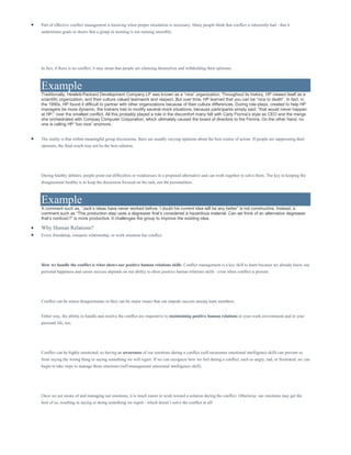  Part of effective conflict management is knowing when proper simulation is necessary. Many people think that conflict is inherently bad - that it
undermines goals or shows that a group or meeting is not running smoothly.
In fact, if there is no conflict, it may mean that people are silencing themselves and withholding their opinions.
Example
Traditionally, Hewlett-Packard Development Company LP was known as a “nice” organization. Throughout its history, HP viewed itself as a
scientific organization, and their culture valued teamwork and respect. But over time, HP learned that you can be “nice to death”. In fact, in
the 1990s, HP found it difficult to partner with other organizations because of their culture differences. During role-plays, created to help HP
managers be more dynamic, the trainers had to modify several mock situations, because participants simply said, “that would never happen
at HP,” over the smallest conflict. All this probably played a role in the discomfort many felt with Carly Fiorina’s style as CEO and the merge
she orchestrated with Compaq Computer Corporation, which ultimately caused the board of directors to fire Fiorina. On the other hand, no
one is calling HP “too nice” anymore.
 The reality is that within meaningful group discussions, there are usually varying opinions about the best course of action. If people are suppressing their
opinions, the final result may not be the best solution.
During healthy debates, people point out difficulties or weaknesses in a proposed alternative and can work together to solve them. The key to keeping the
disagreement healthy is to keep the discussion focused on the task, not the personalities.
Example
A comment such as, “Jack’s ideas have never worked before. I doubt his current idea will be any better” is not constructive. Instead, a
comment such as “This production step uses a degreaser that’s considered a hazardous material. Can we think of an alternative degreaser
that’s nontoxic?” is more productive. It challenges the group to improve the existing idea.
 Why Human Relations?
 Every friendship, romantic relationship, or work situation has conflict.
How we handle the conflict is what shows our positive human relations skills. Conflict management is a key skill to learn because we already know our
personal happiness and career success depends on our ability to show positive human relations skills - even when conflict is present.
Conflict can be minor disagreements or they can be major issues that can impede success among team members.
Either way, the ability to handle and resolve the conflict are imperative to maintaining positive human relations in your work environment and in your
personal life, too.
Conflict can be highly emotional, so having an awareness of our emotions during a conflict (self-awareness emotional intelligence skill) can prevent us
from saying the wrong thing or saying something we will regret. If we can recognize how we feel during a conflict, such as angry, sad, or frustrated, we can
begin to take steps to manage those emotions (self-management emotional intelligence skill).
Once we are aware of and managing our emotions, it is much easier to work toward a solution during the conflict. Otherwise, our emotions may get the
best of us, resulting in saying or doing something we regret - which doesn’t solve the conflict at all!
 