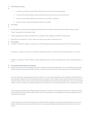  Self-Directed Learning

1. List three ways to decrease a conflict situation. What are some pros and cons of each of these approaches?
2. Do you deal with conflict differently with friends and family than you do at work? If so, why do you think that is?
3. What is your usual conflict-handling style at work? Do you see it as effective or ineffective?
4. Describe a situation in which not having enough conflict can be a problem
 Key Points

o Conflict management techniques include changing organizational structures to avoid built-in conflict, changing team members, creating a common
“energy,” using majority rules, and problem solving.
o Conflict management styles include accommodating others, avoiding the conflict, collaborating, competing, and compromising.
o People tend to have dominant style. At times it makes sense to build in some conflict over ideas if none exists.
 Bibliography
 [1] Gordon, J., Mondy, R.W., Sharplin, A., & Premeaux, S.R. (1990). Management and organizational behavior (p.540). New York: Simon & Schuster.
[2] Horowitz, A., Jacobson, D., Lasswell, M., & Thomas, O. (2006, January-February). 101 dumbest moments in business. Business 2.0, 7(1), 98-136.
[3] Howat, G., & London, M. (1980). Attributions of conflict management strategies in supervisor-subordinate dyads. Journal of Applied Psychology, 65,
172-75
 The key points from this module are the following:
 Conflict is a process that involves people disagreeing and can be a problem for individuals and organizations. There are several different types of conflict,
including intrapersonal, interpersonal, and intergroup conflict. A moderate amount of conflict can be a healthy and necessary part of organizational life.
Conflict has many causes, including organizational structures, limitations on resources, task interdependence, goal incompatibility, personality differences,
and communication challenges. There can be both negative and positive outcomes of conflict. Negative outcomes include increased stress and anxiety and
can develop a climate of mistrust. Positive outcomes include increased participation and creativity and a broader range of ideas. You are at increased risk of
workplace violence if your job involves dealing with people such as at a nursing home, or being in high-risk situations such as working nights or weekends.
Conflict management techniques include changing organizational structures to avoid built-in conflict, changing team members or composition of the team,
focusing attention from group conflict by creating a common “enemy”, using majority rules, and using problem solving by asking individuals to focus on
the problem and not each other.
Conflict management styles include accommodating others, avoiding the conflict, collaborating, competing, and compromising. There is no right way to
deal with conflict. People have a dominant style that they tend to use most frequently, although successful individuals are able to match their style to a
situation.
 