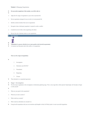 Module 2: Managing Negotiations
 On successful completion of this module, you will be able to:

o Apply the five stages of negotiation to your work or personal life
o Devise negotiation strategies for use at work or in your personal life
o Identify common mistakes that occur in negotiations
o Recognize when a third-party negotiator is required to settle a conflict
o Consider the role of ethics when negotiating with others
o Review the role of national culture in your negotiations
 Introduction

 Negotiation is a process whereby two or more parties work toward an agreement.
 A common way that parties deal with conflict is via negotiation.
There are five stages of negotiation:

1. Investigation
2. Determine your BATNA*
3. Presentation
4. Bargaining
5. Closure
 *best alternative to a negotiated agreement
 Stage 1: Investigation
 The first step in negotiation is the investigation or information gathering stage. This is a key stage that is often ignored. Surprisingly, the first place to begin
is with yourself:

o What are your goals for the negotiation?
o What do you want to achieve?
o What would you concede?
o What would you absolutely not concede? [1]
 Going into the negotiation with your own emotions and thoughts in check will likely make it a more successful negotiation.
 