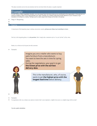 This phase normally receives the most attention, but the work done before this phase is equally important.
Example
In a job hiring or salary negotiation situation, you can present facts that show what you’ve contributed to the organization in the past (or in a
previous position), which in turn demonstrates your value. Perhaps you created a blog that brought attention to your company or got
donations or funding for a charity. Perhaps you’re a team player who brings out the best in the group.
 Stage 4: Bargaining


o Bargaining
A natural part of the bargaining stage is making concessions, namely, giving up one thing to get something in return.
One key to the bargaining phase is to ask questions. Don’t simply take a statement such as “we can’t do that” at face value.
Rather, try to find out why the party has that constraint.
 Scenario

 Scenario
 As negotiations stall, you evaluate your options to decide what’s more important: a slightly lower price or a slightly longer delivery date?
You do a quick calculation:
 