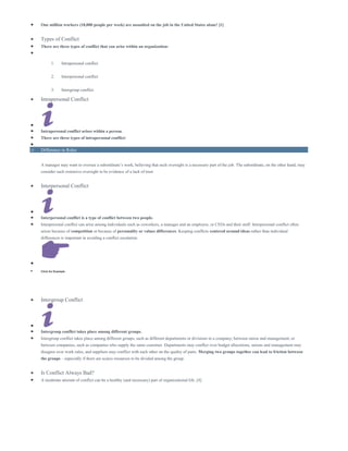  One million workers (18,000 people per week) are assaulted on the job in the United States alone! [1]
 Types of Conflict
 There are three types of conflict that can arise within an organization:

1. Intrapersonal conflict
2. Interpersonal conflict
3. Intergroup conflict
 Intrapersonal Conflict

 Intrapersonal conflict arises within a person.
 There are three types of intrapersonal conflict:

o Difference in Roles
A manager may want to oversee a subordinate’s work, believing that such oversight is a necessary part of the job. The subordinate, on the other hand, may
consider such extensive oversight to be evidence of a lack of trust
 Interpersonal Conflict

 Interpersonal conflict is a type of conflict between two people.
 Interpersonal conflict can arise among individuals such as coworkers, a manager and an employee, or CEOs and their staff. Interpersonal conflict often
arises because of competition or because of personality or values differences. Keeping conflicts centered around ideas rather than individual
differences is important in avoiding a conflict escalation.

 Click for Example
 Intergroup Conflict

 Intergroup conflict takes place among different groups.
 Intergroup conflict takes place among different groups, such as different departments or divisions in a company; between union and management; or
between companies, such as companies who supply the same customer. Departments may conflict over budget allocations, unions and management may
disagree over work rules, and suppliers may conflict with each other on the quality of parts. Merging two groups together can lead to friction between
the groups – especially if there are scarce resources to be divided among the group.
 Is Conflict Always Bad?
 A moderate amount of conflict can be a healthy (and necessary) part of organizational life. [4]
 