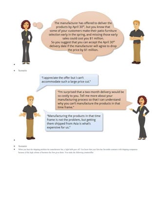 
 Scenario

 Scenario
 When you hear the shipping problem the manufacturer has, a light bulb goes off. You know that your firm has favorable contracts with shipping companies
because of the high volume of business the firm gives them. You make the following counteroffer:
 