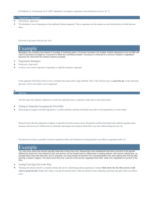[4] Malhotra, D., & Bazerman, M. H. (2007, September). Investigative negotiation. Harvard Business Review, 85, 72.
 Negotiation Strategies
 Distributive Approach
 The distributive view of negotiation is the traditional fixed-pie approach. That is, negotiators see the situation as a pie that they have to divide between
them.
Each tries to get more of the pie and “win”.
Example
Managers may compete over shares of a budget. If marketing gets a 10 percent increase in its budget, another department such as R&D will
need to decrease its budget by 10 percent to offset the marketing increase. Focusing on a fixed pie is a common mistake in negotiation,
because this view limits the creative solutions possible.
 Negotiation Strategies
 Integrative Approach
 A newer, more creative approach to negotiation is called the integrative approach.
In this approach, both parties look for ways to integrate their goals under a large umbrella. That is, they look for ways to expand the pie, so that each party
gets more. This is also called a win-win approach.

o Step One
The first step of the integrative approach is to enter the negotiation from a cooperative rather than an adversarial stance.
 Failing to Negotiate/Accepting the First Offer
 Some people are taught to feel that negotiation is a conflict situation, and these individuals may tend to avoid negotiations to avoid conflict.
Research shows that this negotiation avoidance is especially prevalent among women. Researchers calculate that people who routinely negotiate salary
increases will earn over $1 million more by retirement, than people who accept an initial offer every time without asking for more. [2]
The good news is that it is possible to increase negotiation efforts and confidence by training people to use effective negotiation skills. [3]
Example
You may have heard that women typically make less money than men. Researchers have established that about one-third of the gender
differences observed in the salaries of men and women can be tracked back to differences in starting salaries, with women making less, on
average when they start their jobs. [4] For example, one study looked at students from Carnegie-Mellon who were getting their first job after
earning a master’s degree. The study found that only 7 percent of the women negotiated their offer, while men negotiated 57 percent of the
time
 Letting Your Ego Get in the Way
 Thinking only about yourself is a common mistake and can be a disadvantage during negotiations. Instead, think about why the other person would
want to accept the deal. People aren’t likely to accept the deal that doesn’t offer any benefit to them. Help them meet their own goals while you achieve
yours.
 