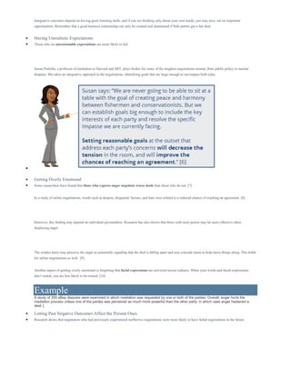 Integrative outcomes depend on having good listening skills, and if you are thinking only about your own needs, you may miss out on important
opportunities. Remember that a good business relationship can only be created and maintained if both parties get a fair deal.
 Having Unrealistic Expectations
 Those who set unreasonable expectations are more likely to fail.
Susan Podziba, a professor of mediation at Harvard and MIT, plays broker for some of the toughest negotiations around, from public policy to marital
disputes. She takes an integrative approach in the negotiations, identifying goals that are large enough to encompass both sides.

 Getting Overly Emotional
 Some researchers have found that those who express anger negotiate worse deals than those who do not. [7]
In a study of online negotiations, words such as despise, disgusted, furious, and hate were related to a reduced chance of reaching an agreement. [8]
However, this finding may depend on individual personalities. Research has also shown that those with more power may be more effective when
displaying anger.
The weaker party may perceive the anger as potentially signaling that the deal is falling apart and may concede items to help move things along. This holds
for online negotiations as well. [9]
Another aspect of getting overly emotional is forgetting that facial expressions are universal across cultures. When your words and facial expressions
don’t match, you are less likely to be trusted. [10]
Example
A study of 355 eBay disputes were examined in which mediation was requested by one or both of the parties. Overall, anger hurts the
mediation process unless one of the parties was perceived as much more powerful than the other party, in which case anger hastened a
deal. [
 Letting Past Negative Outcomes Affect the Present Ones
 Research shows that negotiators who had previously experienced ineffective negotiations were more likely to have failed negotiations in the future.
 