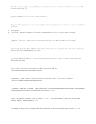 Those who were unable to negotiate some type of deal in previous negotiation situations tended to have lower outcomes than those who had successfully
negotiated deals in the past. [12]
The key to remember is that there is a tendency to let the past repeat itself.
Being aware of this tendency allows you to not be overly swayed by past experiences, especially while you are starting out as a negotiator and have limited
experiences
 Bibliography
 [1] Thompson, L., & Hrebec, d. (1996). Lose-lose agreements in interdependent decision making. Psychological Bulletin, 210, 386-409.
[2] Babcock, L., & Lascheve, S. (2003). Women don’t ask: Negotiation and the gender divide. Princeton, NJ: Princeton University Press.
[3] Stevens, C.K., Bavetta, A.G., & Gist, M.E (1993). Gender differences in the acquisition of salary negotiation skills: the tole of goals, self-efficacy, and
perceived control. Journal of Applied Psychology, 78, 723-35.
[4] Gerhart, B. (1990). Gender differences in current and starting salaries: the role of performance, college major, and job title. Industrial and Labor
Relations Review, 43, 418-33.
[5] CNN. (2003, August 21). Interview with Linda Babcock. Retrieved November 14, 2008, from
<http://transcripts.cnn.com/TRANSCRIPTS/0308/21/se.04.html>.
[6] Rothenberger, C. (2008, September 11). Negotiation 201: Refine your skills. Fast Company. Retrieved January 11, 2008, from
<http://www.fastcompany.com/articles/team/prob_podziba.html>.
[7] Kopelman, S., Rosette, A.S., & Thompson, L. 920060. The three faces of Eve: An examination of the strategic display of positive, negative, and neutral
emotions in negotiations. Organizational behavior and human decision processes, 99, 81-101.
[8] Brett, J.M., Olekalns, M., Friedman, R., Goates, N., Anderson, C., & Lisco, C.C. (2007). Sticks and stones: Language, face, and online dispute
resolution. Academy of Management Journal, 50, 85-99.
[9] Van Kleef, g.A., & Cote, S. (2007). Expressing anger in conflict: When it helps and when it hurts. Journal of Applied Psychology, 92, 1557-69.
 