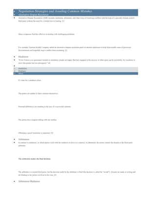  Negotiation Strategies and Avoiding Common Mistakes
 Alternative Dispute Resolution
 Alternative Dispute Resolution (ADR) includes mediation, arbitration, and other ways of resolving conflicts with the help of a specially trained, neutral
third party without the need for a formal trial or hearing. [1]
Many companies find this effective in dealing with challenging problems.
For example, Eastman Kodak Company added an alternative dispute resolution panel of internal employees to help them handle cases of perceived
discrimination and hopefully stop a conflict from escalating. [2]
 Mediation
 “Even if there is no agreement reached in mediation, people are happy that they engaged in the process. It often opens up the possibility for resolution in
ways that people had not anticipated.” [4]

o Mediation
o Mediator
o When
It’s time for a mediator when:
The parties are unable to find a solution themselves.
Personal differences are standing in the way of a successful solution.
The parties have stopped talking with one another.
Obtaining a quick resolution is important. [5]
 Arbitration
 In contrast to mediation, in which parties work with the mediator to arrive at a solution, in arbitration, the parties submit the dispute to the third-party
arbitrator.
The arbitrator makes the final decision.
The arbitrator is a neutral third party, but the decision made by the arbitrator is final (the decision is called the “award”). Awards are made in writing and
are binding to the parties involved in the case. [6]
 Arbitration-Mediation
 
