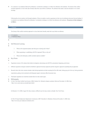  It is common to see mediation followed by arbitration. An alternative technique is to follow the arbitration with mediation. The format of this conflict
resolution approach is to have both sides formally make their cases before an arbitrator. The arbitrator then makes a decision and places it in a sealed
envelope.
Following this, the two parties work through mediation. If they are unable to reach an agreement on their own, the arbitration decisions become binding. It
is common to see mediation followed by arbitration. An alternative technique is to follow the arbitration with mediation. The process of this technique is
as follows:

o 1. Process
The format of this conflict resolution approach is to have both sides formally make their cases before an arbitrator.
o 2. Evaluation
o 3. Mediation Phase
o 4. Result

 Self-Directed Learning

1. What are the negotiation phases and what goes on during each of them?
2. When negotiating, is establishing a BATNA important? Why or why not?
3. What are the third-party conflict resolution options available?
 Key Points

o Negotiation consists of five phases that include investigation, determining your BATNA, presentation, bargaining, and closure.
o Different negotiation strategies include the distributive approach (fixed-pie approach) and the integrative approach (expanding-the-pie approach)
o Research shows that some common mistakes made during negotiations include accepting the first offer made, letting egos get in the way, having unrealistic
expectations, getting overly emotional, and letting past negative outcomes affect the present ones.
o Third-party negotiators are sometimes needed when two sides cannot agree.
 Bibliography
 [1] New York State Unified Court System. (2008, October 28). Alternative dispute resolution. Retrieved November 14, 2008, from
<http://www.courts.state.ny.us/ip/adr/index.shtml>.
[2] Deutsch, C. H. (2004, August 24). Race remains a difficult issue for many workers at Kodak. New York Times.
[3] The US Equal Employment Opportunity Commission. (2007, December 4). Mediation. Retrieved November 13, 2008, from
<http://www/eeoc.gov/employees/mediation.cfm>.
 