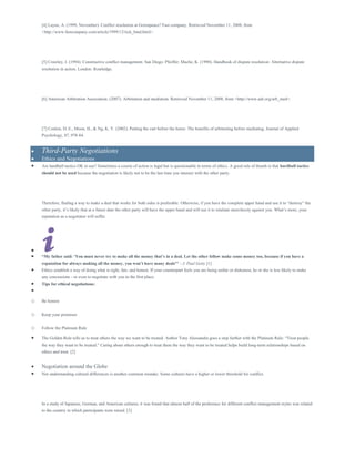 [4] Layne, A. (1999, November). Conflict resolution at Greenpeace? Fast company. Retrieved November 11, 2008, from
<http://www.fastcompany.com/article/1999/12/rick_hind.html>.
[5] Crawley, J. (1994). Constructive conflict management. San Diego: Pfeiffer; Mache, K. (1990). Handbook of dispute resolution: Alternative dispute
resolution in action. London: Routledge.
[6] American Arbitration Association. (2007). Arbitration and mediation. Retrieved November 11, 2008, from <http://www.adr.org/arb_med>.
[7] Conlon, D. E., Moon, H., & Ng, K. Y. (2002). Putting the cart before the horse: The benefits of arbitrating before mediating. Journal of Applied
Psychology, 87, 978-84.
 Third-Party Negotiations
 Ethics and Negotiations
 Are hardball tactics OK to use? Sometimes a course of action is legal but is questionable in terms of ethics. A good rule of thumb is that hardball tactics
should not be used because the negotiation is likely not to be the last time you interact with the other party.
Therefore, finding a way to make a deal that works for both sides is preferable. Otherwise, if you have the complete upper hand and use it to “destroy” the
other party, it’s likely that at a future date the other party will have the upper hand and will use it to retaliate mercilessly against you. What’s more, your
reputation as a negotiator will suffer.

 “My father said: ‘You must never try to make all the money that’s in a deal. Let the other fellow make some money too, because if you have a
reputation for always making all the money, you won’t have many deals"' - J. Paul Getty [1]
 Ethics establish a way of doing what is right, fair, and honest. If your counterpart feels you are being unfair or dishonest, he or she is less likely to make
any concessions - or even to negotiate with you in the first place.
 Tips for ethical negotiations:

o Be honest
o Keep your promises
o Follow the Platinum Rule
 The Golden Rule tells us to treat others the way we want to be treated. Author Tony Alessandra goes a step further with the Platinum Rule: “Treat people
the way they want to be treated.” Caring about others enough to treat them the way they want to be treated helps build long-term relationships based on
ethics and trust. [2]
 Negotiation around the Globe
 Not understanding cultural differences is another common mistake. Some cultures have a higher or lower threshold for conflict.
In a study of Japanese, German, and American cultures, it was found that almost half of the preference for different conflict management styles was related
to the country in which participants were raised. [3]
 