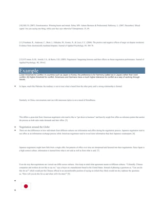[10] Hill, D. (2007). Emotionomics: Winning hearts and minds. Edina, MN: Adams Business & Professional; Holloway, L. (2007, December). Mixed
signal: Are you saying one thing, while your face says otherwise? Entrepreneur, 35, 49.
[11] Friedman, R., Anderson, C., Brett, J., Olekalns, M., Goates, N., & Lisco, C.C. (2004). The positive and negative effects of anger on dispute resolution:
Evidence from electronically mediated disputes. Journal of Applied Psychology, 89, 368-76.
[12] O’Connor, K.M., Arnold, J.A., & Burris, E.R. (2005). Negotiators’ bargaining histories and their effects on future negotiation performance. Journal of
Applied Psychology, 90, 350-62.
Example
Lower threshold for conflict: In countries such as Japan or Korea, the preference is for harmony (called wa in Japan) rather than overt
conflict. [4] Higher threshold for conflict: Americans and Germans have a much higher tolerance for conflict as a way of working through
issues.
 In Japan, much like Pakistan, the tendency is not to trust what is heard from the other party until a strong relationship is formed.
Similarly, in China, conversations start out with innocuous topics to set a mood of friendliness.
This differs a great deal from American negotiators who tend to like to “get down to business” and heavily weigh first offers as reference points that anchor
the process as both sides make demands and later offers. [5]
 Negotiation around the Globe
 There are also differences in how individuals from different cultures use information and offers during the negotiation process. Japanese negotiators tend to
use offers as an information exchange process while American negotiators tend to reveal more information than their Japanese counterparts. [6]
Japanese negotiators might learn little from a single offer, but patterns of offers over time are interpreted and factored into their negotiations. Since Japan is
a high-context culture, information is learned from what is not said as well as from what is said. [7]
Even the way that negotiations are viewed can differ across cultures. Also keep in mind what agreement means in different cultures. “Culturally, Chinese
companies and workers do not like to say no,” says a buyer at a manufacturer based in the United States. Instead of phrasing a questions as, “Can you do
this for us?” which would put the Chinese official in an uncomfortable position of saying no (which they likely would not do), rephrase the questions
as, “How will you do this for us and when will it be done?” [9]


 