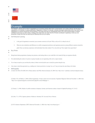 




Example
The Western cultures tend to think of negotiations as a business activity rather than a social activity, but in other cultures, the first step in
negotiations is to develop a trusting relationship. Negotiators in Brazil, for example, seriously damaged relationships when they tried to push
negotiations to continue during the Carnival festival. The locals took that as a disrespectful action and it took several weeks to restore
confidence and move on. [8] In China, nodding of the head does not mean that the Chinese counterpart is agreeing to what you are
proposing, merely that they are listening and following what you are saying.
 Self-Directed Learning

1. Is the goal of negotiation to maximize your economic outcome at all costs? Why or why not? Is it ethical to do so?
2. What are some similarities and differences in conflict management preference and negotiation practices among different countries around the
globe? Have you had any experiences with individuals from other cultures? If so, how did it go? How might it have gone better?
 Key Points

o Being honest during negotiations, keeping your promises, and treating others as you would like to be treated all help you negotiate ethically.
o Not understanding the culture of a person or group of people you are negotiating with can be a major mistake.
o Try to learn as much as you can about the culture of others involved and be sure to clarify key points along the way.
o Also, keep in mind that agreement (e.g., nodding one’s head up and down or saying “yes, yes”) may not mean the same thing in all culture
 Bibliography
 [1] Know the Web LTD (2002-2015). Money Quotes, Said What. Retrieved January 29, 2009, from <http://www/>.saidwhat.co.uk/keywordquotes/money.
[2] Stark, P. B., & Flaherty, J. (2003). Ethical negotiations: 10 tips to ensure win-win outcomes. Negotiator Magazine. Retrieved November 11, 2008, from
<http://www.negotiatormagazine.com/showarticle.php?file=article106&page=1>.
[3] Tinsley, C. (1998). Models of conflict resolution in Japanese, German, and American cultures. Journal of Applied Psychology, 83, 316-23.
[4] Lebra, T. S. (1976). Japanese patterns of behavior. Honolulu, HI: University Press of Hawaii.
[5] US Commerce Department. (2007). Retrieved November 11, 2008, from <http://www.Buyusa.gov/>.
 