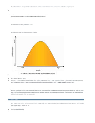 To understand how to get a positive level of conflict, we need to understand its root causes, consequences, and tools to help manage it.

The impact of too much or too little conflict can disrupt performance.
If conflict is too low, then performance is low.
If conflict is too high, then performance tends to be low.

 Is Conflict Always Bad?
 The goal is to hold conflict levels in the middle range, between high and low. While it might seem strange to want a particular level of conflict, a medium
level of task-related conflict is often viewed as optimal, because it represents a situation in which a healthy debate of ideas takes place.
Research focusing on effective teams across time found that they were characterized by low but increasing levels of process conflict (how do we get things
done?), low levels of relationship conflict with a rise toward the end of the project (personal disagreements among team members), and moderate levels of
task conflict in the middle of the task timeline. [5]

o Task Conflict
Task conflict can be good in certain circumstances, such as in the early stages of decision making, because it stimulates creativity. However, it can interfere
with complex tasks in the long run. [6]
 Self-directed learning
 