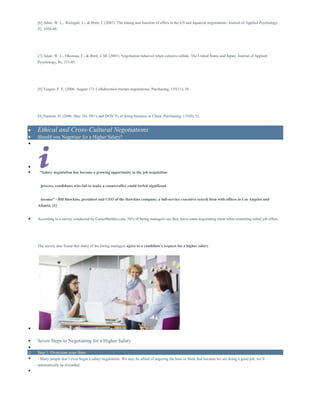 [6] Adair, W. L., Weingart, L., & Brett, J. (2007). The timing and function of offers in the US and Japanese negotiations. Journal of Applied Psychology,
92, 1056-68.
[7] Adair, W. L., Okumua, T., & Brett, J. M. (2001). Negotiation behavior when cultures collide: The United States and Japan. Journal of Applied
Psychology, 86, 371-85.
[8] Teague, P. E. (2006, August 17). Collaboration trumps negotiations. Purchasing, 135(11), 58.
[9] Hannon, D. (2006, May 18). DO’s and DON’Ts of doing business in China. Purchasing, 135(8), 52.
 Ethical and Cross-Cultural Negotiations
 Should you Negotiate for a Higher Salary?


 “Salary negotiation has become a growing opportunity in the job acquisition
process, candidates who fail to make a counteroffer could forfeit significant
income” - Bill Hawkins, president and CEO of the Hawkins company, a full-service executive search firm with offices in Los Angeles and
Atlanta. [1]
 According to a survey conducted by CareerBuilder.com, 58% of hiring managers say they leave some negotiating room when extending initial job offers.
The survey also found that many of the hiring managers agree to a candidate’s request for a higher salary.

 Seven Steps to Negotiating for a Higher Salary

o Step 1: Overcome your fears
 - Many people don’t even begin a salary negotiation. We may be afraid of angering the boss or think that because we are doing a good job, we’ll
automatically be rewarded.

 