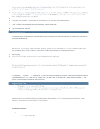  - But just because you’re doing a good job doesn’t mean you’ll automatically get a raise. Why? If you don’t ask for one, the boss may believe you’re
satisfied with what you’re getting. So why should he pay you more?

 - Imagine going into a car dealership and begin absolutely delighted with a car choice. The sticker price is $19,000. Would you pay the dealer $23,000 just
because you really like the car? Of course not. You probably wouldn’t even offer $19,000. If the car was up for auction, however, and another bidder
offered $20,000, you’d likely increase your offer, too.

 - That’s what salary negotiation is like. Your boss may be thrilled with you but at the same time is running a business.

 - There’s no reason to pay an employee more if you seem satisfied with your current salary.
 Tips for Negotiation Success

o Focus on agreement first
If you reach an impasse during negotiations, sometimes the best recourse is to agree that you disagree on those topics and then focus only on the ones that
you can reach an agreement on.
Summarize what you’ve agreed on, so that everyone feels like they’re agreeing, and leave out the points you don’t agree on. Then take up those issues
again in a different context, such as over dinner or coffee. Dealing with those issues separately may help the negotiation process.
 Bibliography
 [1] Reed-Woodard, M. (2007, April). Taking money off the table. Black Enterprise, 37(9), 60-61.
[2] Brodow, E. (2006). Negotiation boot camp. New York: Currency/Doubleday; Nemko, M. (2007, December 31). The general way to get a raise. US
News & World Report, 57.
[3] Stuhlmacher, A. F., Gillespie, T. L., & Champagne, M. V. (1998). The impact of time pressure in negotiation: A meta-analysis. International Journal of
Conflict Management, 9, 97-116; Webber, A. (1998, October). How to get them to show you the money. Fast Company. Retrieved November 13, 2008,
from http://www.fastcompany.com/magazine/19/showmoney.html.
 Negotiation Tips
 The key points from this module are the following:
 Negotiations occur during many important processes, and possessing astute negation skills can be an incredible tool. A key component to
negotiations involves having a BATNA, or “best alternative to a negotiated agreement.”
Negotiations typically move through five phases, including investigation, determining your BATNA, presentation, bargaining, and closure. During a
negotiation, it is important not to make any number of common mistakes.
These mistakes can include:

o accepting the first offer.
 