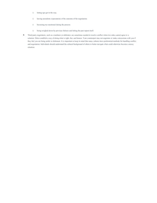 o letting ego get in the way.
o having unrealistic expectations of the outcome of the negotiation.
o becoming too emotional during the process.
o being weighed down by previous failures and letting the past repeat itself.
 Third-party negotiators, such as a mediator or arbitrator, are sometimes needed to resolve conflict when two sides cannot agree to a
solution. Ethics establish a way of doing what is right, fair, and honest. Your counterpart may not negotiate or make concessions with you if
they feel you are being unfair or dishonest. It is important to keep in mind that many cultures have preferential methods for handling conflict
and negotiation. Individuals should understand the cultural background of others to better navigate what could otherwise become a messy
situation.
 