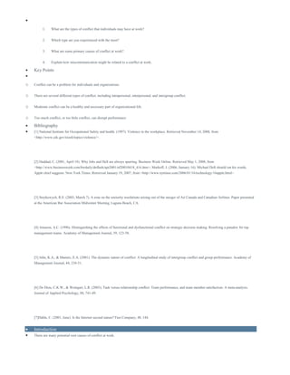 
1. What are the types of conflict that individuals may have at work?
2. Which type are you experienced with the most?
3. What are some primary causes of conflict at work?
4. Explain how miscommunication might be related to a conflict at work.
 Key Points

o Conflict can be a problem for individuals and organizations.
o There are several different types of conflict, including intrapersonal, interpersonal, and intergroup conflict.
o Moderate conflict can be a healthy and necessary part of organizational life.
o Too much conflict, or too little conflict, can disrupt performance
 Bibliography
 [1] National Institute for Occupational Safety and health. (1997). Violence in the workplace. Retrieved November 14, 2008, from
<http://www.cdc.gov/niosh/topics/violence/>.
[2] Haddad, C. (2001, April 18). Why Jobs and Dell are always sparring. Business Week Online. Retrieved May 1, 2008, from
<http://www.businessweek.com/bwdaily/dnflash/apr2001/nf20010418_416.htm>; Markoff, J. (2006, January 16). Michael Dell should eat his words,
Apple chief suggests. New York Times. Retrieved January 19, 2007, from <http://www.nytimes.com/2006/01/16/technology/16apple.html>.
[3] Stoykewych, R.E. (2003, March 7). A note on the seniority resolutions arising out of the merger of Air Canada and Canadian Airlines. Paper presented
at the American Bar Association Midwinter Meeting, Laguna Beach, CA.
[4] Amason, A.C. (1996). Distinguishing the effects of functional and dysfunctional conflict on strategic decision making: Resolving a paradox for top
management teams. Academy of Management Journal, 39, 123-58.
[5] Jehn, K.A., & Mannix, E.A. (2001). The dynamic nature of conflict: A longitudinal study of intergroup conflict and group performance. Academy of
Management Journal, 44, 238-51.
[6] De Dreu, C.K.W., & Weingart, L.R. (2003). Task versus relationship conflict: Team performance, and team member satisfaction: A meta-analysis.
Journal of Applied Psychology, 88, 741-49.
[7]Dahle, C. (2001, June). Is the Internet second nature? Fast Company, 48, 144.
 Introduction
 There are many potential root causes of conflict at work.
 