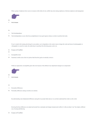 When a group of employees have access to resources while others do not, conflict may arise among employees or between employees and management.

 Click for Example

o Task Interdependence
 Task interdependence occurs when the accomplishment of your goal requires reliance on others to perform their tasks.
If you’re tasked with creating advertising for your product, you’re dependent on the creative team to design the words and layout, the photographer or
videographer to create the visuals, the media buyer to purchase the advertising space, and so on.
 Causes of Conflict

o Incompatible Goals
 Sometimes conflict arises when two parties think that their goals are mutually exclusive.
Within an organization, incompatible goals often arise because of the different ways department managers are compensated.

 Click for Example

o Personality Differences
 Personality differences among coworkers are common.
By understanding some fundamental differences among the way people think and act, we can better understand how others see the world.
Knowing that these differences are natural and normal lets us anticipate and mitigate interpersonal conflict-it’s often not about “you” but simply a different
way of seeing and behaving.
 Causes of Conflict
 