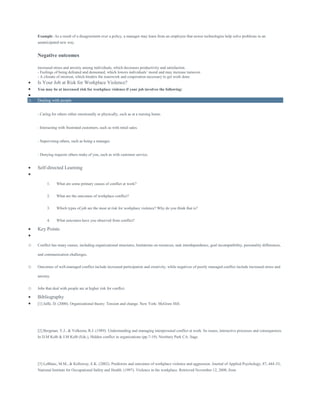 Example: As a result of a disagreement over a policy, a manager may learn from an employee that newer technologies help solve problems in an
unanticipated new way.
Negative outcomes
increased stress and anxiety among individuals, which decreases productivity and satisfaction.
- Feelings of being defeated and demeaned, which lowers individuals’ moral and may increase turnover.
- A climate of mistrust, which hinders the teamwork and cooperation necessary to get work done.
 Is Your Job at Risk for Workplace Violence?
 You may be at increased risk for workplace violence if your job involves the following:

o Dealing with people
- Caring for others either emotionally or physically, such as at a nursing home.
- Interacting with frustrated customers, such as with retail sales.
- Supervising others, such as being a manager.
- Denying requests others make of you, such as with customer service.
 Self-directed Learning

1. What are some primary causes of conflict at work?
2. What are the outcomes of workplace conflict?
3. Which types of job are the most at risk for workplace violence? Why do you think that is?
4. What outcomes have you observed from conflict?
 Key Points

o Conflict has many causes, including organizational structures, limitations on resources, task interdependence, goal incompatibility, personality differences,
and communication challenges.
o Outcomes of well-managed conflict include increased participation and creativity, while negatives of poorly managed conflict include increased stress and
anxiety.
o Jobs that deal with people are at higher risk for conflict.
 Bibliography
 [1] Jaffe, D. (2000). Organizational theory: Tension and change. New York: McGraw Hill.
[2] Bergman, Y.J., & Volkema, R.J. (1989). Understanding and managing interpersonal conflict at work: Its issues, interactive processes and consequences.
In D.M Kolb & J.M Kolb (Eds.), Hidden conflict in organizations (pp.7-19). Newbury Park CA: Sage.
[3] LeBlanc, M.M., & Kelloway, E.K. (2002). Predictors and outcomes of workplace violence and aggression. Journal of Applied Psychology, 87, 444-53;
National Institute for Occupational Safety and Health. (1997). Violence in the workplace. Retrieved November 12, 2008, from
 