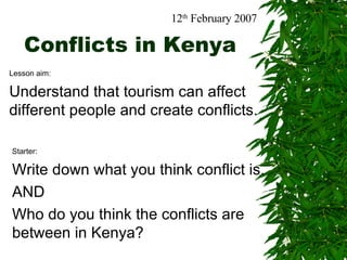 Conflicts in Kenya Lesson aim: Understand that tourism can affect different people and create conflicts. 12 th  February 2007 Starter: Write down what you think conflict is.  AND Who do you think the conflicts are between in Kenya? 